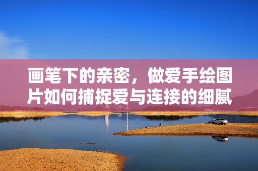 画笔下的亲密,做爱手绘图片如何捕捉爱与连接的细腻瞬间,画笔下的亲密,做爱手绘图片如何捕捉爱与连接的细腻瞬间 画笔下的亲密,做爱手绘图片如何捕捉爱与连接的细腻瞬间,画笔下的亲密,做爱手绘图片如何捕捉爱与连接的细腻瞬间