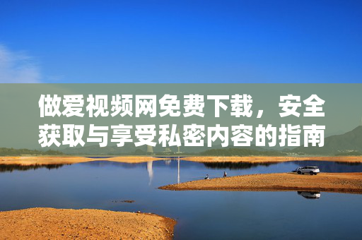 做爱视频网免费下载,安全获取与享受私密内容的指南 做爱视频网免费下载,安全获取与享受私密内容的指南