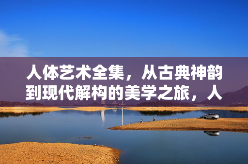 人体艺术全集,从古典神韵到现代解构的美学之旅,人体艺术全集,从古典神韵到现代解构的美学之旅 人体艺术全集,从古典神韵到现代解构的美学之旅,人体艺术全集,从古典神韵到现代解构的美学之旅