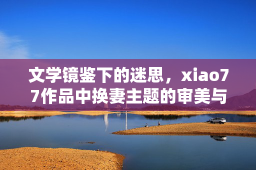 文学镜鉴下的迷思,xiao77作品中换妻主题的审美与伦理思辨 文学镜鉴下的迷思,xiao77作品中换妻主题的审美与伦理思辨