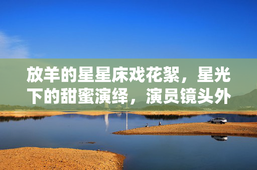 放羊的星星床戏花絮,星光下的甜蜜演绎,演员镜头外的辛酸付出,放羊的星星床戏花絮,星光下的甜蜜演绎,镜头外演员的辛酸付出 放羊的星星床戏花絮,星光下的甜蜜演绎,演员镜头外的辛酸付出,放羊的星星床戏花絮,星光下的甜蜜演绎,镜头外演员的辛酸付出