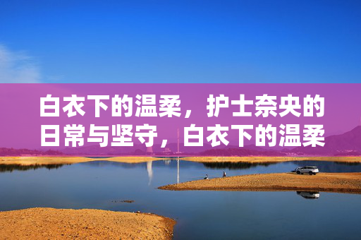 白衣下的温柔，护士奈央的日常与坚守，白衣下的温柔，护士奈央的日常与坚守