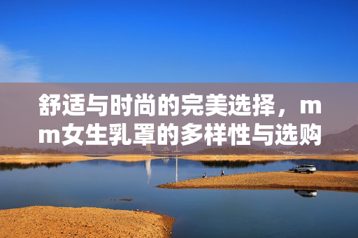 舒适与时尚的完美选择,mm女生乳罩的多样性与选购指南,舒适与时尚的完美选择,mm女生乳罩的多样性与选购指南 舒适与时尚的完美选择,mm女生乳罩的多样性与选购指南,舒适与时尚的完美选择,mm女生乳罩的多样性与选购指南