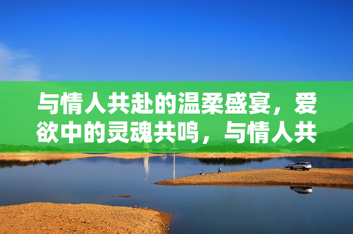 与情人共赴的温柔盛宴,爱欲中的灵魂共鸣,与情人共赴的温柔盛宴,爱欲中的灵魂共鸣 与情人共赴的温柔盛宴,爱欲中的灵魂共鸣,与情人共赴的温柔盛宴,爱欲中的灵魂共鸣