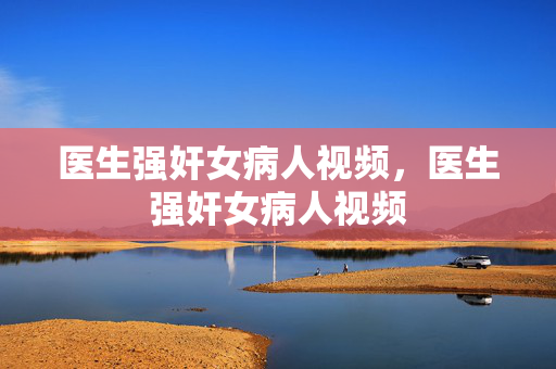 医生强奸女病人视频,医生强奸女病人视频 医生强奸女病人视频,医生强奸女病人视频