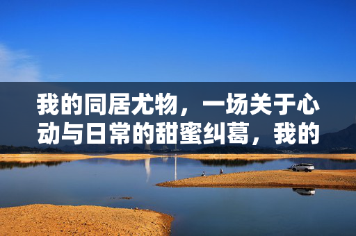 我的同居尤物,一场关于心动与日常的甜蜜纠葛,我的同居尤物,一场心动与日常的甜蜜纠葛 我的同居尤物,一场关于心动与日常的甜蜜纠葛,我的同居尤物,一场心动与日常的甜蜜纠葛