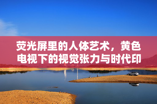 荧光屏里的人体艺术,黄色电视下的视觉张力与时代印记,荧光屏里的人体艺术,黄色电视下的视觉张力与时代印记 荧光屏里的人体艺术,黄色电视下的视觉张力与时代印记,荧光屏里的人体艺术,黄色电视下的视觉张力与时代印记