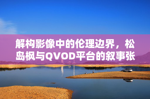 解构影像中的伦理边界，松岛枫与QVOD平台的叙事张力与伦理反思，解构影像中的伦理边界，松岛枫与QVOD平台的叙事张力与伦理反思