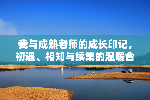 我与成熟老师的成长印记,初遇、相知与续集的温暖合集,我与成熟老师的成长印记,初遇、相知与续集的温暖合集 我与成熟老师的成长印记,初遇、相知与续集的温暖合集,我与成熟老师的成长印记,初遇、相知与续集的温暖合集