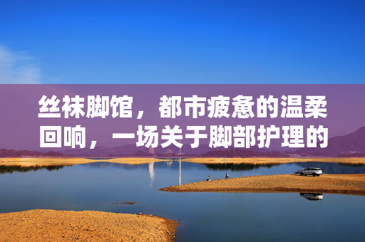 丝袜脚馆,都市疲惫的温柔回响,一场关于脚部护理的私密仪式,丝袜脚馆,都市疲惫的温柔回响,一场关于脚部护理的私密仪式 丝袜脚馆,都市疲惫的温柔回响,一场关于脚部护理的私密仪式,丝袜脚馆,都市疲惫的温柔回响,一场关于脚部护理的私密仪式