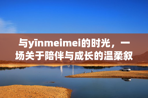 与yīnmeimei的时光,一场关于陪伴与成长的温柔叙事,与yīnmeimei的时光,一场关于陪伴与成长的温柔叙事 与yīnmeimei的时光,一场关于陪伴与成长的温柔叙事,与yīnmeimei的时光,一场关于陪伴与成长的温柔叙事