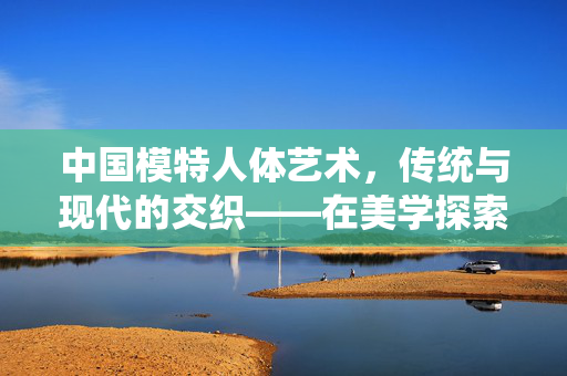 中国模特人体艺术,传统与现代的交织——在美学探索中彰显文化自信,中国模特人体艺术,传统与现代的交织——在美学探索中彰显文化自信 中国模特人体艺术,传统与现代的交织——在美学探索中彰显文化自信,中国模特人体艺术,传统与现代的交织——在美学探索中彰显文化自信