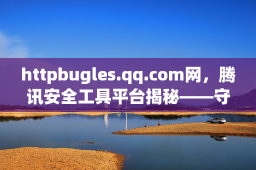 httpbugles.qq.com网,腾讯安全工具平台揭秘——守护网络安全的哨兵,腾讯安全工具平台揭秘——守护网络安全的哨兵 httpbugles.qq.com网,腾讯安全工具平台揭秘——守护网络安全的哨兵,腾讯安全工具平台揭秘——守护网络安全的哨兵