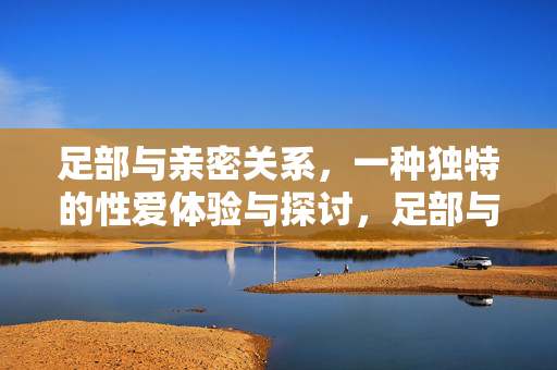 足部与亲密关系,一种独特的性爱体验与探讨,足部与亲密关系,一种独特的性爱体验与探讨 足部与亲密关系,一种独特的性爱体验与探讨,足部与亲密关系,一种独特的性爱体验与探讨