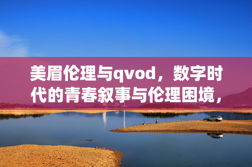 美眉伦理与qvod，数字时代的青春叙事与伦理困境，数字时代的美眉伦理与QVOD，青春叙事中的伦理困境