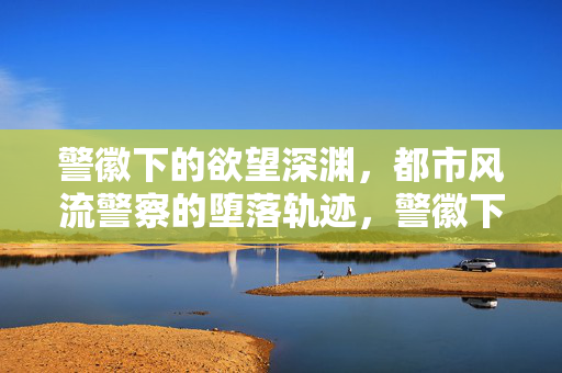 警徽下的欲望深渊,都市风流警察的堕落轨迹,警徽下的欲望深渊,都市风流警察的堕落轨迹 警徽下的欲望深渊,都市风流警察的堕落轨迹,警徽下的欲望深渊,都市风流警察的堕落轨迹
