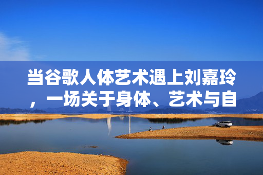 当谷歌人体艺术遇上刘嘉玲,一场关于身体、艺术与自我认同的对话,当谷歌人体艺术遇上刘嘉玲,一场关于身体、艺术与自我认同的对话 当谷歌人体艺术遇上刘嘉玲,一场关于身体、艺术与自我认同的对话,当谷歌人体艺术遇上刘嘉玲,一场关于身体、艺术与自我认同的对话