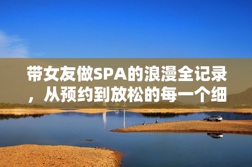 带女友做SPA的浪漫全记录,从预约到放松的每一个细节,带女友做SPA的浪漫全记录,从预约到放松的每一个细节 带女友做SPA的浪漫全记录,从预约到放松的每一个细节,带女友做SPA的浪漫全记录,从预约到放松的每一个细节