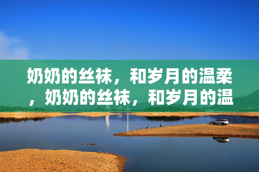 奶奶的丝袜,和岁月的温柔,奶奶的丝袜,和岁月的温柔 奶奶的丝袜,和岁月的温柔,奶奶的丝袜,和岁月的温柔