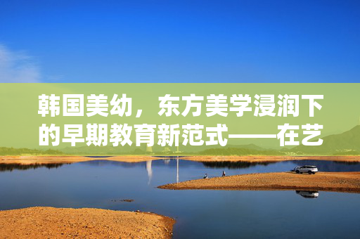 韩国美幼,东方美学浸润下的早期教育新范式——在艺术与自然中点亮孩子的成长之路,韩国美幼,东方美学浸润下的早期教育新范式——在艺术与自然中点亮孩子的成长之路 韩国美幼,东方美学浸润下的早期教育新范式——在艺术与自然中点亮孩子的成长之路,韩国美幼,东方美学浸润下的早期教育新范式——在艺术与自然中点亮孩子的成长之路