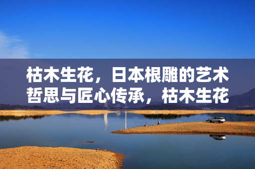 枯木生花,日本根雕的艺术哲思与匠心传承,枯木生花,日本根雕的艺术哲思与匠心传承 枯木生花,日本根雕的艺术哲思与匠心传承,枯木生花,日本根雕的艺术哲思与匠心传承