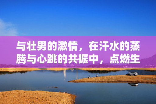 与壮男的激情,在汗水的蒸腾与心跳的共振中,点燃生命最原始的火焰,汗火共燃,壮男激情在汗水蒸腾与心跳共振中点燃生命原始火焰 与壮男的激情,在汗水的蒸腾与心跳的共振中,点燃生命最原始的火焰,汗火共燃,壮男激情在汗水蒸腾与心跳共振中点燃生命原始火焰