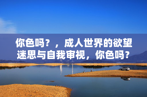 你色吗？，成人世界的欲望迷思与自我审视，你色吗？，成人世界的欲望迷思与自我审视