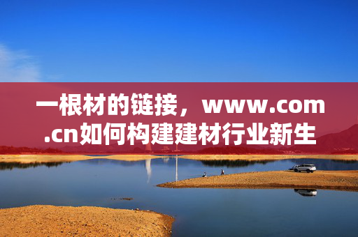 一根材的链接,www.com.cn如何构建建材行业新生态,一根材的链接(www.com.cn)如何构建建材行业新生态? 一根材的链接,www.com.cn如何构建建材行业新生态,一根材的链接(www.com.cn)如何构建建材行业新生态?