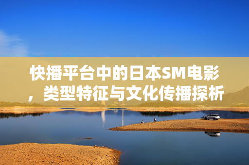 快播平台中的日本SM电影,类型特征与文化传播探析,快播平台中的日本SM电影,类型特征与文化传播探析 快播平台中的日本SM电影,类型特征与文化传播探析,快播平台中的日本SM电影,类型特征与文化传播探析