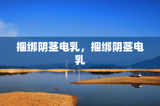 捆绑阴茎电乳,捆绑阴茎电乳 捆绑阴茎电乳,捆绑阴茎电乳