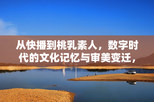 从快播到桃乳素人,数字时代的文化记忆与审美变迁,从快播到桃乳素人,数字时代的文化记忆与审美变迁 从快播到桃乳素人,数字时代的文化记忆与审美变迁,从快播到桃乳素人,数字时代的文化记忆与审美变迁