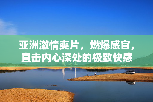 亚洲激情爽片，燃爆感官，直击内心深处的极致快感
