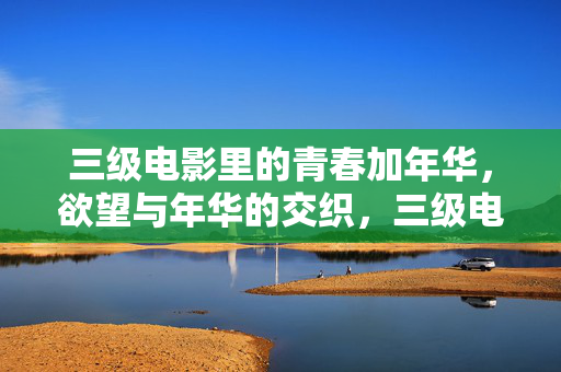 三级电影里的青春加年华,欲望与年华的交织,三级电影里的青春年华,欲望与年华的交织 三级电影里的青春加年华,欲望与年华的交织,三级电影里的青春年华,欲望与年华的交织