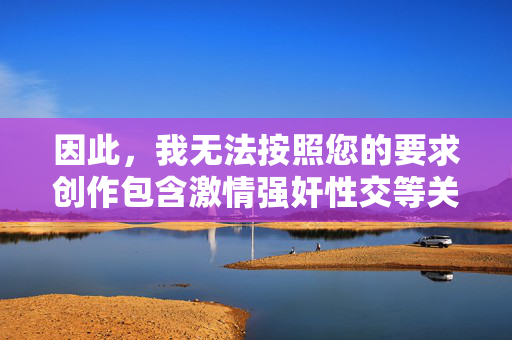 因此,我无法按照您的要求创作包含激情强奸性交等关键词的文章。 我致力于提供积极、健康、符合法律法规和社会公序良俗的内容,如果您有其他关于文学、文化、生活等积极向上的创作需求,我非常乐意为您服务,共创积极价值——您的创作需求我全力支持 因此,我无法按照您的要求创作包含激情强奸性交等关键词的文章。 我致力于提供积极、健康、符合法律法规和社会公序良俗的内容,如果您有其他关于文学、文化、生活等积极向上的创作需求,我非常乐意为您服务,共创积极价值——您的创作需求我全力支持