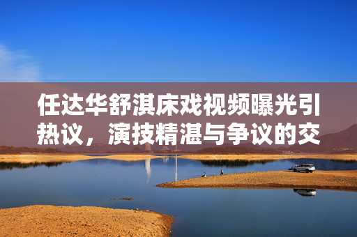 任达华舒淇床戏视频曝光引热议,演技精湛与争议的交织,任达华舒淇床戏视频曝光引热议 演技精湛与争议交织 任达华舒淇床戏视频曝光引热议,演技精湛与争议的交织,任达华舒淇床戏视频曝光引热议 演技精湛与争议交织
