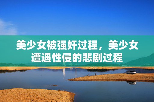 美少女被强奸过程,美少女遭遇性侵的悲剧过程 美少女被强奸过程,美少女遭遇性侵的悲剧过程