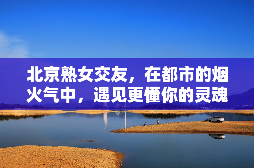 北京熟女交友,在都市的烟火气中,遇见更懂你的灵魂伴侣,北京熟女交友,在都市烟火气里,遇见更懂你的灵魂伴侣 北京熟女交友,在都市的烟火气中,遇见更懂你的灵魂伴侣,北京熟女交友,在都市烟火气里,遇见更懂你的灵魂伴侣