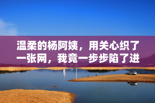 温柔的杨阿姨，用关心织了一张网，我竟一步步陷了进去，温柔的杨阿姨，用关心织了一张网，我竟一步步陷了进去
