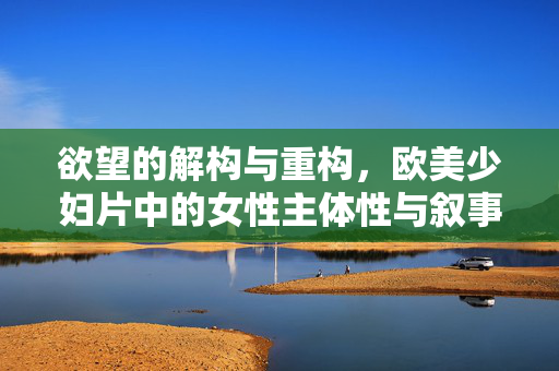欲望的解构与重构,欧美少妇片中的女性主体性与叙事张力,欲望的解构与重构,欧美少妇片中的女性主体性与叙事张力 欲望的解构与重构,欧美少妇片中的女性主体性与叙事张力,欲望的解构与重构,欧美少妇片中的女性主体性与叙事张力
