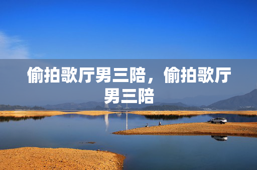 偷拍歌厅男三陪,偷拍歌厅男三陪 偷拍歌厅男三陪,偷拍歌厅男三陪