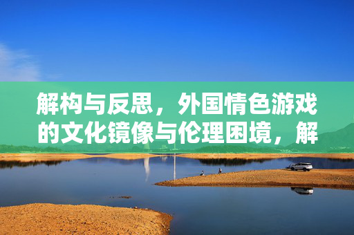 解构与反思，外国情色游戏的文化镜像与伦理困境，解构与反思，外国情色游戏的文化镜像与伦理困境