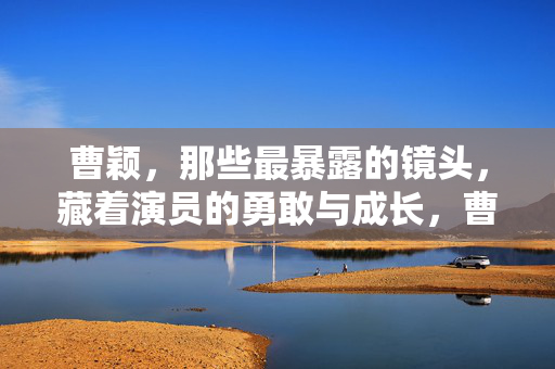 曹颖,那些最暴露的镜头,藏着演员的勇敢与成长,曹颖,那些最暴露的镜头,背后是演员的勇敢与成长 曹颖,那些最暴露的镜头,藏着演员的勇敢与成长,曹颖,那些最暴露的镜头,背后是演员的勇敢与成长