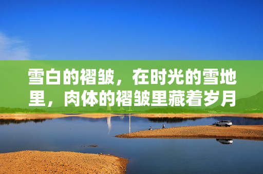雪白的褶皱,在时光的雪地里,肉体的褶皱里藏着岁月的回声,褶皱里的岁月回声,雪白的褶皱藏着时光的回响 雪白的褶皱,在时光的雪地里,肉体的褶皱里藏着岁月的回声,褶皱里的岁月回声,雪白的褶皱藏着时光的回响