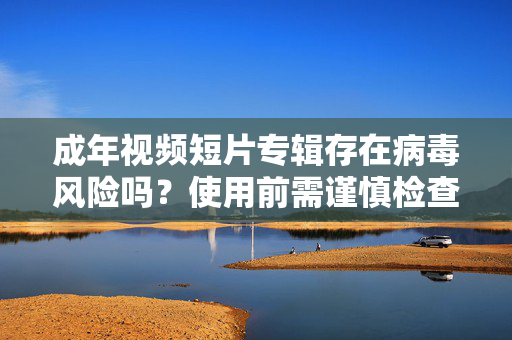成年视频短片专辑存在病毒风险吗?使用前需谨慎检查与防范指南,成年视频短片专辑病毒风险警示,使用前需谨慎检查与防范指南 成年视频短片专辑存在病毒风险吗?使用前需谨慎检查与防范指南,成年视频短片专辑病毒风险警示,使用前需谨慎检查与防范指南