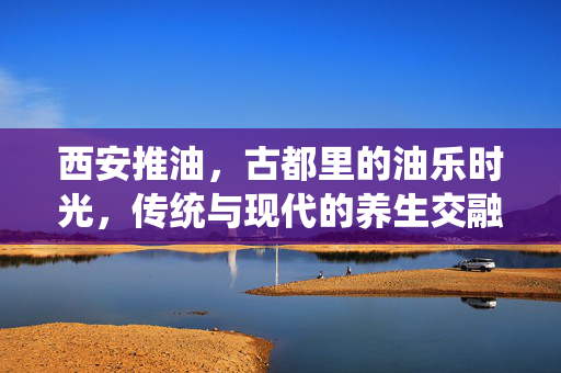 西安推油,古都里的油乐时光,传统与现代的养生交融,西安推油,古都里的油乐时光,传统与现代的养生交融 西安推油,古都里的油乐时光,传统与现代的养生交融,西安推油,古都里的油乐时光,传统与现代的养生交融
