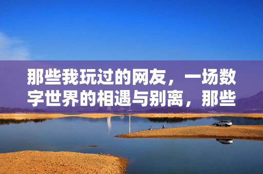 那些我玩过的网友,一场数字世界的相遇与别离,那些我玩过的网友,一场数字世界的相遇与别离 那些我玩过的网友,一场数字世界的相遇与别离,那些我玩过的网友,一场数字世界的相遇与别离