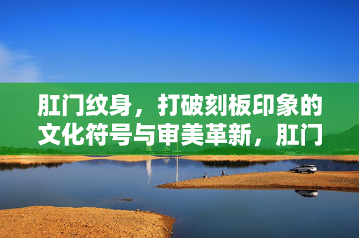 肛门纹身,打破刻板印象的文化符号与审美革新,肛门纹身,打破刻板印象的文化符号与审美革新 肛门纹身,打破刻板印象的文化符号与审美革新,肛门纹身,打破刻板印象的文化符号与审美革新