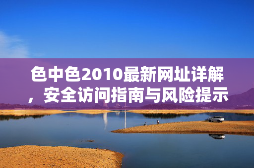 色中色2010最新网址详解,安全访问指南与风险提示,色中色2010最新网址详解,安全访问指南与风险提示 色中色2010最新网址详解,安全访问指南与风险提示,色中色2010最新网址详解,安全访问指南与风险提示