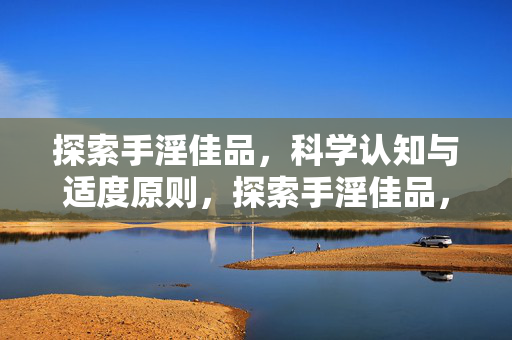 探索手淫佳品,科学认知与适度原则,探索手淫佳品,科学认知与适度原则的实践指引 探索手淫佳品,科学认知与适度原则,探索手淫佳品,科学认知与适度原则的实践指引