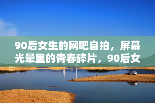 90后女生的网吧自拍,屏幕光晕里的青春碎片,90后女生的网吧自拍,屏幕光晕里的青春碎片 90后女生的网吧自拍,屏幕光晕里的青春碎片,90后女生的网吧自拍,屏幕光晕里的青春碎片